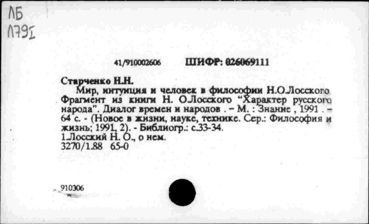 ﻿ЛБ
41/910002606 ШИФР: 026069111
Старченко НЛ.
Мир, интуиция и человек в философии Н.ОЛосского Фрагмент из книги Н. ОЛосского “Характер русского народа”. Диалог времен и народов . - М.: Знание , 1991 . -64 с. - (Новое в жизни, науке, технике. Сер.: Философия и жизнь; 1991, 2). - Библиогр.; с33-34
1 Лосский Н. О., о нем.
3270/138 65-0
. 910306